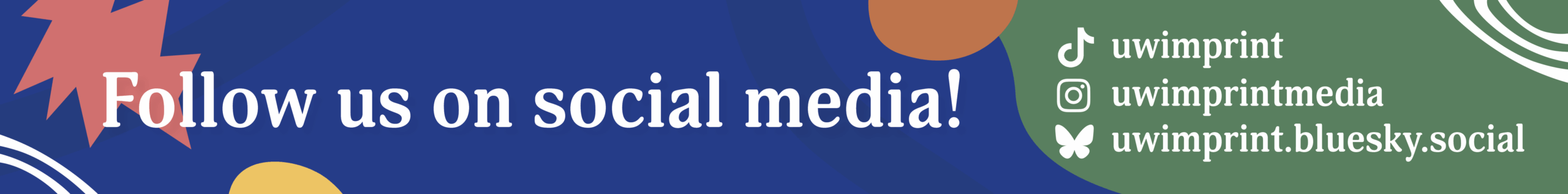 Vibrant banner with abstract shapes reads: “Follow us on social media!” Find us on TikTok, Instagram, Twitter, and Bluesky: uwimprint, uwimprintmedia, uwimprint, and uwimprint.bluesky.social. Perfect for your next house ad!.