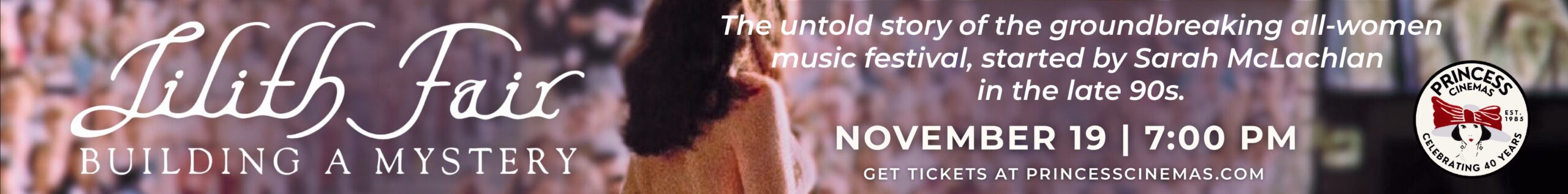 Banner for "Lilith Fair: Building a Mystery" documentary, spotlighting the iconic women's concert launched by Sarah McLachlan. November 19, 7:00 PM at Princess Cinema. Tickets for this groundbreaking music festival at princesscinemas.com.